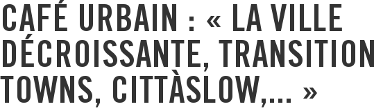 Café urbain : « La ville décroissante, Transition towns, Cittàslow,... »